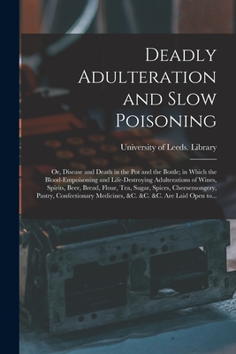 Deadly Adulteration and Slow Poisoning: or, Disease and Death in the Pot and the Bottle; in Which the Blood-empoisoning and Life-destroying Adulterations of Wines, Spirits, Beer, Bread, Flour, Tea, Sugar, Spices, Cheesemongery, Pastry, Confectionary... - University of Leeds Library (Creator)