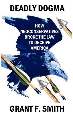 Deadly Dogma: How Neoconservatives Broke the Law to Deceive America - Smith, Grant F