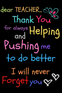 Dear Teacher Thank You For Always Helping and Pushing Me To Do Better I Will Never Forget You: Teacher Notebook Gift Teacher Gift Appreciation Teacher Thank You Gift Gift For Teachers 6x 9 inches, 100 pages