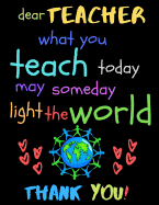 Dear Teacher What You Teach Today May Someday Light The World Thank You!: Teacher Notebook Gift - Teacher Gift Appreciation - Teacher Thank You Gift - Gift For Teachers - 8.5"x 11" inches, 100 pages