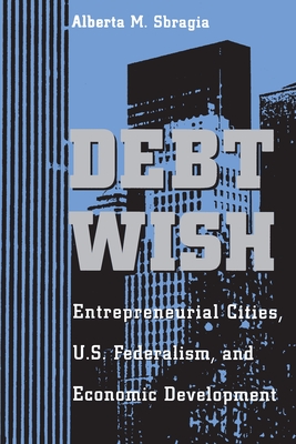 Debt Wish: Entrepreneurial Cities, U.S. Federalism, and Economic Development - Sbragia, Alberta