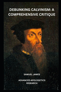 Debunking Calvinism: A Comprehensive Critique