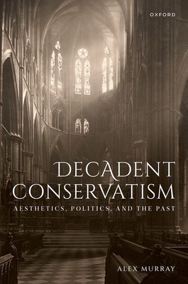 Decadent Conservatism: Aesthetics, Politics, and the Past - Murray, Alex, Dr.