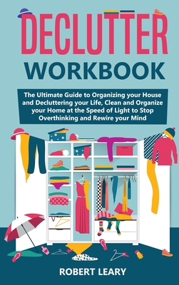 Declutter Workbook: The Ultimate Guide to Organizing your House and Decluttering your Life, Clean and Organize your Home at the Speed of Light to Stop Overthinking and Rewire your Mind - Leary, Robert