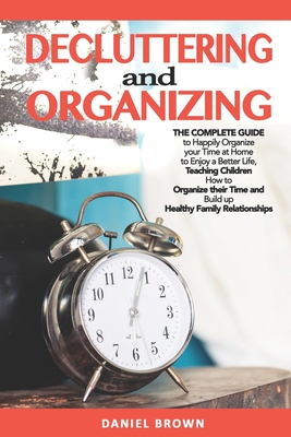 Decluttering And Organizing: The Complete Guide to Happily Organize your Time at Home to Enjoy a Better Life, Teaching Children How to Organize their Time and Build up Healthy Family Relationships - Brown, Daniel