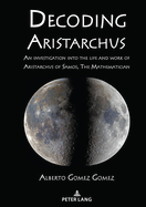 Decoding Aristarchus: An Investigation Into the Life and Work of Aristarchus of Samos, the Mathematician
