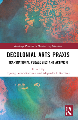 Decolonial Arts Praxis: Transnational Pedagogies and Activism - Yoon-Ramirez, Injeong (Editor), and Ramrez, Alejandra I (Editor)