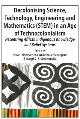 Decolonising Science, Technology, Engineering and Mathematics (STEM) in an Age of Technocolonialism: Recentring African Indigenous Knowledge and Belief Systems - Nhemachena, Artwell (Editor), and Hlabangane, Nokuthula (Editor), and Matowanyika, Joseph Z Z (Editor)