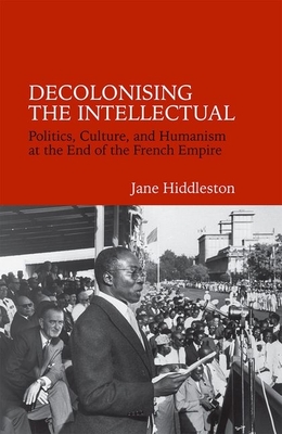 Decolonising the Intellectual: Politics, Culture, and Humanism at the End of the French Empire - Hiddleston, Jane