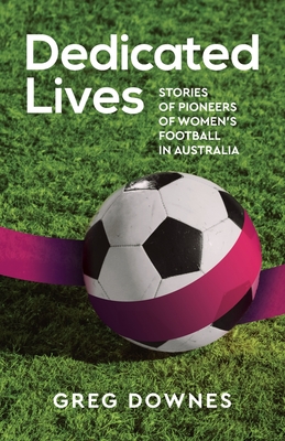 Dedicated Lives: Stories of Pioneers of Women's Football in Australia - Downes, Greg