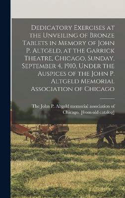 Dedicatory Exercises at the Unveiling of Bronze Tablets in Memory of John P. Altgeld, at the Garrick Theatre, Chicago, Sunday, September 4, 1910, Under the Auspices of the John P. Altgeld Memorial Association of Chicago - The John P Altgeld Memorial Associat (Creator)