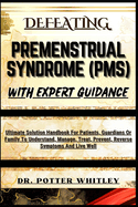 Defeating Premenstrual Syndrome (Pms) with Expert Guidance: Ultimate Solution Handbook For Patients, Guardians Or Family To Understand, Manage, Treat, Prevent, Reverse Symptoms And Live Well