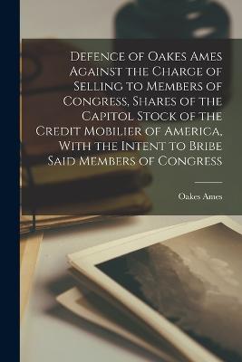 Defence of Oakes Ames Against the Charge of Selling to Members of Congress, Shares of the Capitol Stock of the Credit Mobilier of America, With the Intent to Bribe Said Members of Congress - Ames, Oakes