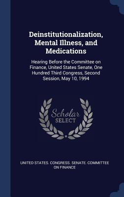 Deinstitutionalization, Mental Illness, and Medications: Hearing Before the Committee on Finance, United States Senate, One Hundred Third Congress, Second Session, May 10, 1994 - United States Congress Senate Committ (Creator)