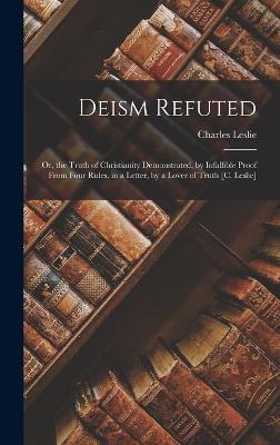 Deism Refuted: Or, the Truth of Christianity Demonstrated, by Infallible Proof From Four Rules. in a Letter, by a Lover of Truth [C. Leslie] - Leslie, Charles