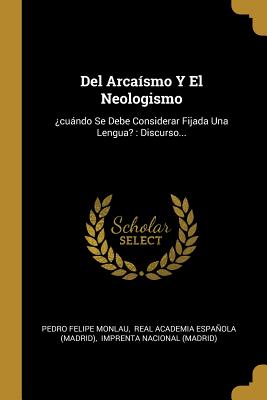 del Arca?smo Y El Neologismo: ?cundo Se Debe Considerar Fijada Una Lengua?: Discurso... - Monlau, Pedro Felipe, and Real Academia Espanola (Madrid) (Creator), and Imprenta Nacional (Madrid) (Creator)