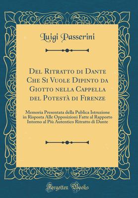 del Ritratto Di Dante Che Si Vuole Dipinto Da Giotto Nella Cappella del Potest Di Firenze: Memoria Presentata Della Publica Istruzione in Risposta Alle Opposizioni Fatte Al Rapporto Intorno Al Pi Autentico Ritratto Di Dante (Classic Reprint) - Passerini, Luigi