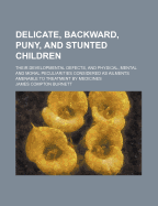 Delicate, Backward, Puny, and Stunted Children: Their Developmental Defects, and Physical, Mental and Moral Peculiarities Considered as Ailments Amenable to Treatment by Medicines (Classic Reprint)
