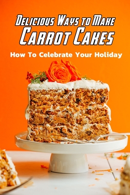 Delicious Ways to Make Carrot Cakes: How To Celebrate Your Holiday: Carrot Cakes Guide Book - Daniels, Corella