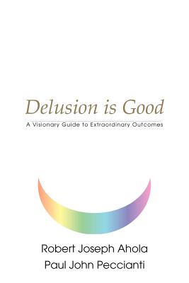 Delusion is Good: A Visionary Guide to Extraordinary Outcomes - Ahola, Robert Joseph, and Peccianti, Paul John