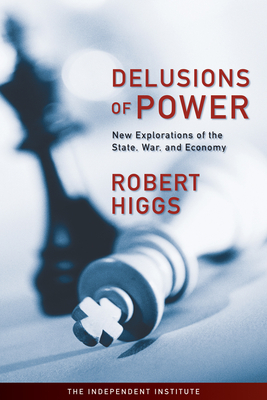 Delusions of Power: New Explorations of the State, War, and Economy - Higgs, Robert