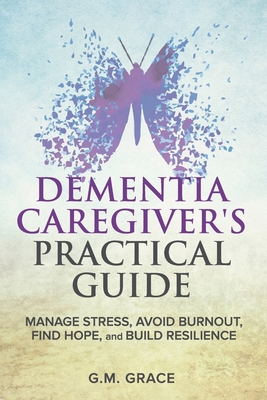 Dementia Caregiver's Practical Guide: Manage Stress, Avoid Burnout, Find Hope, and Build Resilience: Take Care of Yourself, Manage Isolation, Your Loved One, and Financial Challenges - Grace, G M