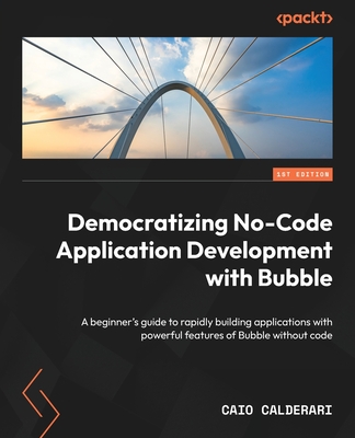 Democratizing No-Code Application Development with Bubble: A beginner's guide to rapidly building applications with powerful features of Bubble without code - Calderari, Caio