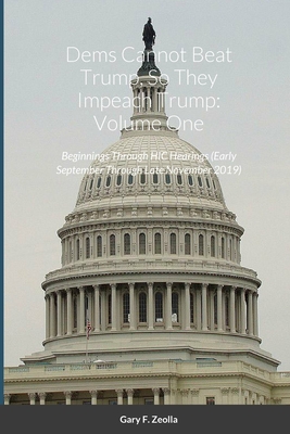 Dems Cannot Beat Trump, So They Impeach Trump: Volume One: Beginnings Through HIC Hearings (Early September Through Late November 2019) - Zeolla, Gary F