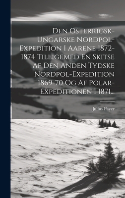 Den Osterrigsk-ungarske Nordpol-expedition I Aarene 1872-1874 Tilligemed En Skitse Af Den Anden Tydske Nordpol-expedition 1869-70 Og Af Polar-expeditionen I 1871... - Payer, Julius