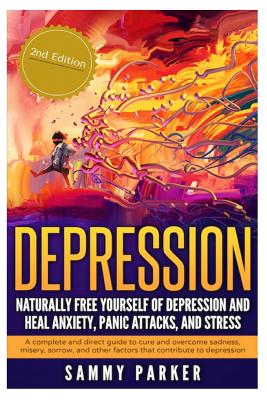 Depression: Naturally Free Yourself of Depression and Heal Anxiety, Panic Attacks, and Stress: A Complete and Direct Guide to Cure and Overcome Sadness, Misery, Sorrow and Other Factors that Contribute to Depression - Parker, Sammy