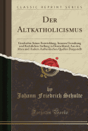 Der Altkatholicismus: Geschichte Seiner Entwicklung, Inneren Gestaltung Und Rechtlichen Stellung in Deutschland; Aus Den Alten Und Andern Authentischen Quellen Dargestellt (Classic Reprint)