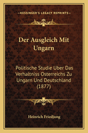 Der Ausgleich Mit Ungarn: Politische Studie Uber Das Verhaltniss Osterreichs Zu Ungarn Und Deutschland (1877)