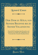 Der Dom Zu Kln, Von Seinem Beginne Bis Zu Seiner Vollendung: Festschrift Gewidmet Den Freunden Und Gnnern Aus Anla Der Vollendung Vom Vorstande Des Central-Dombauvereins (Classic Reprint)