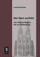 Der Dom Zu Koln, Von Seinem Beginn Bis Zur Vollendung