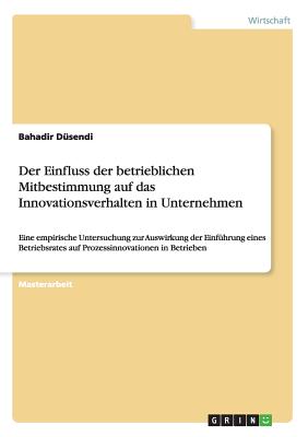 Der Einfluss der betrieblichen Mitbestimmung auf das Innovationsverhalten in Unternehmen: Eine empirische Untersuchung zur Auswirkung der Einf?hrung eines Betriebsrates auf Prozessinnovationen in Betrieben - D?sendi, Bahadir