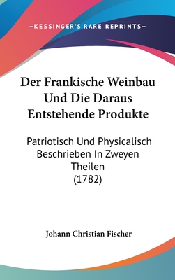 Der Frankische Weinbau Und Die Daraus Entstehende Produkte: Patriotisch Und Physicalisch Beschrieben In Zweyen Theilen (1782) - Fischer, Johann Christian