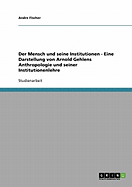Der Mensch Und Seine Institutionen - Eine Darstellung Von Arnold Gehlens Anthropologie Und Seiner Institutionenlehre