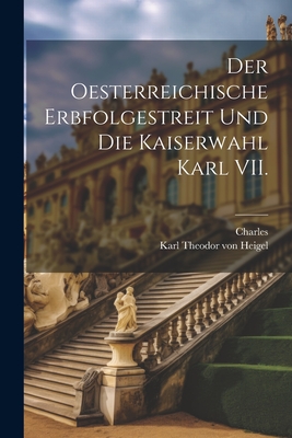 Der Oesterreichische Erbfolgestreit Und Die Kaiserwahl Karl VII. - Charles, and Von Heigel, Karl Theodor