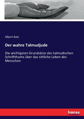 Der Wahre Talmudjude: Die Wichtigsten Grundsatze Des Talmudischen Schriftthums Uber Das Sittliche Leben Des Menschen (Classic Reprint) - Katz, Albert