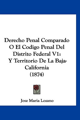 Derecho Penal Comparado O El Codigo Penal del Distrito Federal V1: Y Territorio de La Baja-California (1874) - Lozano, Jose Maria