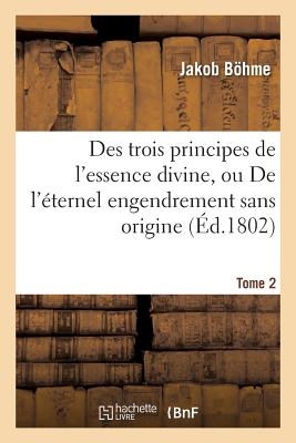 Des Trois Principes de l'Essence Divine, Ou de l'?ternel Engendrement Sans Origine. Tome 2 - Bhme, Jakob