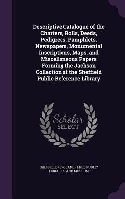 Descriptive Catalogue of the Charters, Rolls, Deeds, Pedigrees, Pamphlets, Newspapers, Monumental Inscriptions, Maps, and Miscellaneous Papers Forming the Jackson Collection at the Sheffield Public Reference Library - Sheffield (England) Free Public Librari (Creator)