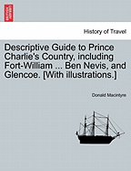 Descriptive Guide to Prince Charlie's Country, Including Fort-William ... Ben Nevis, and Glencoe. [With Illustrations.] - Scholar's Choice Edition