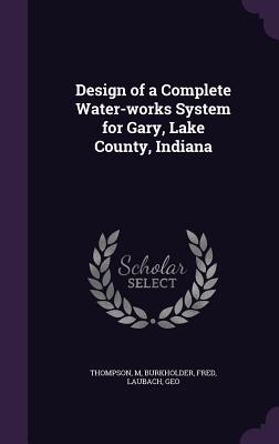 Design of a Complete Water-works System for Gary, Lake County, Indiana - Thompson, M, and Burkholder, Fred, and Laubach, Geo