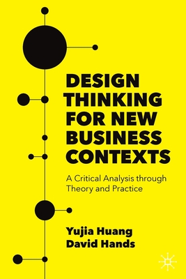 Design Thinking for New Business Contexts: A Critical Analysis through Theory and Practice - Huang, Yujia, and Hands, David