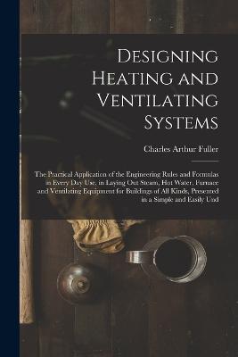 Designing Heating and Ventilating Systems; the Practical Application of the Engineering Rules and Formulas in Every day use, in Laying out Steam, hot Water, Furnace and Ventilating Equipment for Buildings of all Kinds, Presented in a Simple and Easily Und - Fuller, Charles Arthur