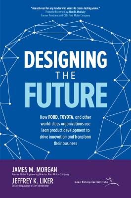 Designing the Future: How Ford, Toyota, and Other World-Class Organizations Use Lean Product Development to Drive Innovation and Transform Their Business - Morgan, James M, and Liker, Jeffrey K