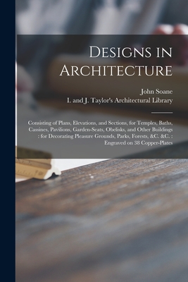 Designs in Architecture: Consisting of Plans, Elevations, and Sections, for Temples, Baths, Cassines, Pavilions, Garden-seats, Obelisks, and Other Buildings: for Decorating Pleasure Grounds, Parks, Forests, &c. &c.: Engraved on 38 Copper-plates - Soane, John 1753-1837, and I and J Taylor's Architectural Libr (Creator)