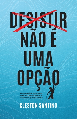 Desistir no  uma opo: Como aplicar princpios eternos para alcanar a verdadeira prosperidade - Santino, Cleston