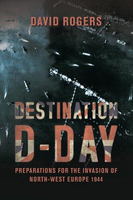 Destination D-Day: Preparations for the Invasion of North-West Europe 1944 - Rogers, David, Dr.